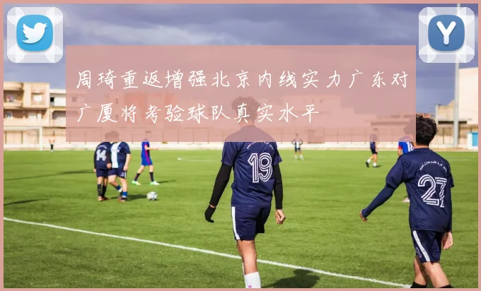 周琦重返增强北京内线实力广东对广厦将考验球队真实水平