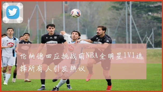 伦纳德回应挑战前NBA全明星1V1选择所有人引发热议