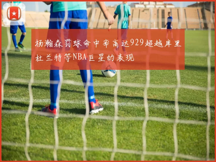 杨瀚森罚球命中率高达929超越库里杜兰特等NBA巨星的表现