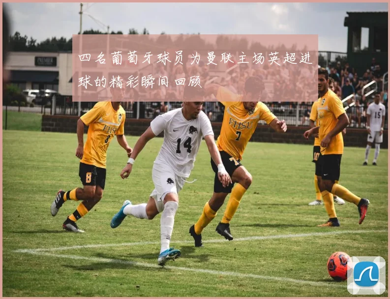 四名葡萄牙球员为曼联主场英超进球的精彩瞬间回顾
