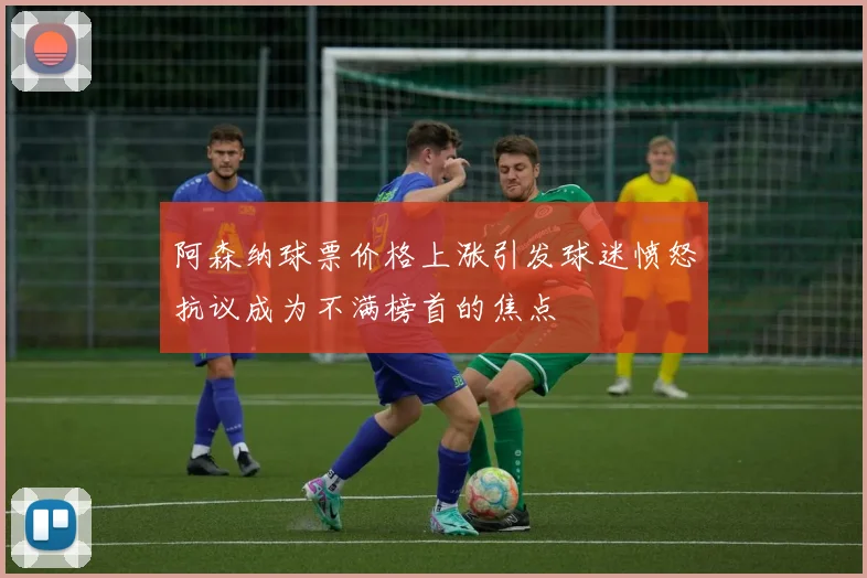 阿森纳球票价格上涨引发球迷愤怒抗议成为不满榜首的焦点