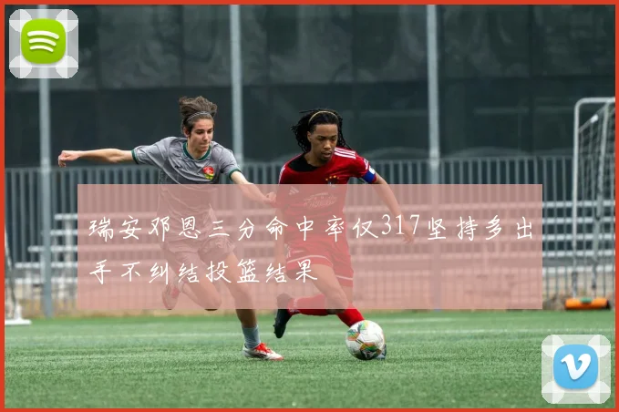 瑞安邓恩三分命中率仅317坚持多出手不纠结投篮结果