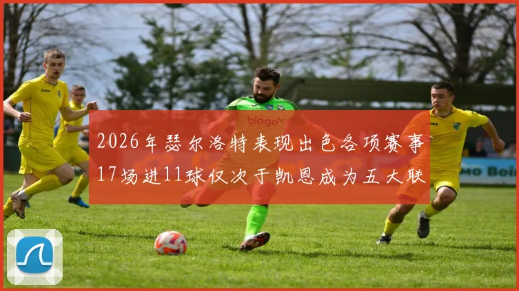 2026年瑟尔洛特表现出色各项赛事17场进11球仅次于凯恩成为五大联赛新星