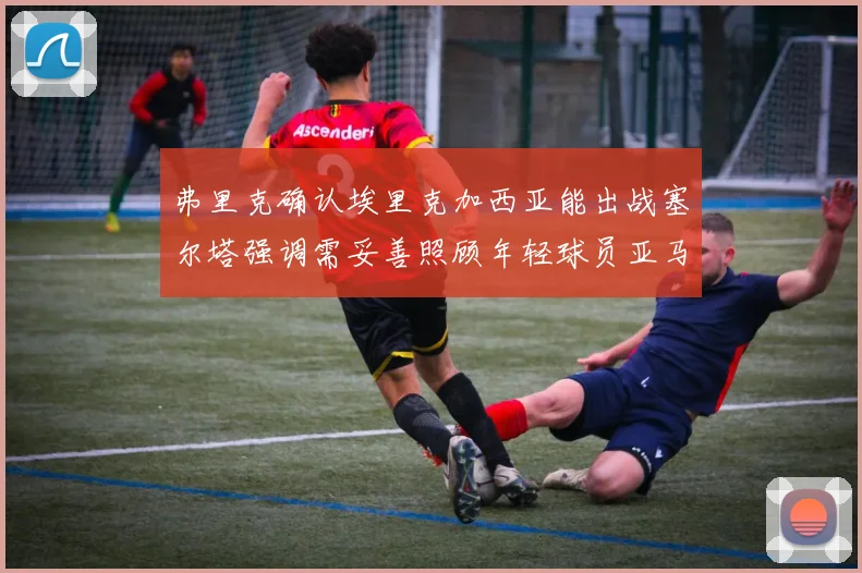 弗里克确认埃里克加西亚能出战塞尔塔强调需妥善照顾年轻球员亚马尔