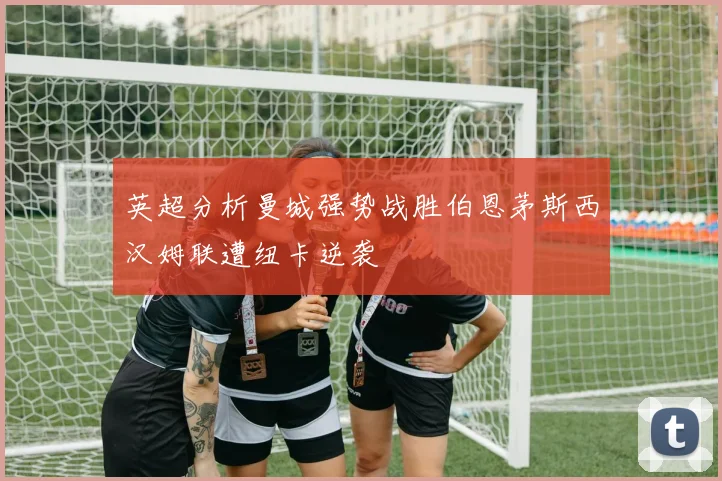 英超分析曼城强势战胜伯恩茅斯西汉姆联遭纽卡逆袭