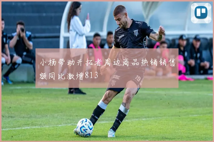 小杨带动开拓者周边商品热销销售额同比激增813