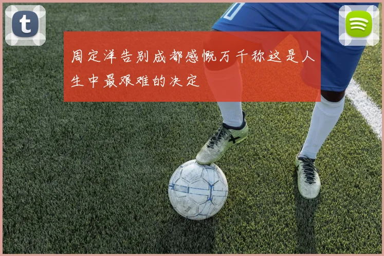 周定洋告别成都感慨万千称这是人生中最艰难的决定