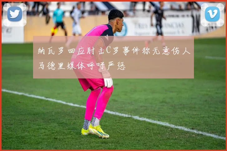 纳瓦罗回应肘击C罗事件称无意伤人马德里媒体呼吁严惩