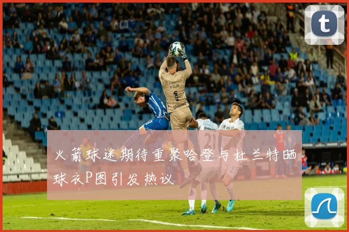 火箭球迷期待重聚哈登与杜兰特晒球衣P图引发热议