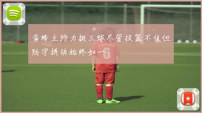 黄蜂主帅力挺三球尽管投篮不佳但防守拼劲始终如一