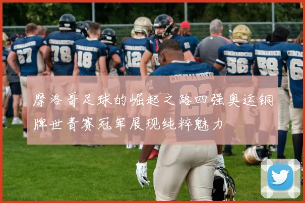 摩洛哥足球的崛起之路四强奥运铜牌世青赛冠军展现纯粹魅力