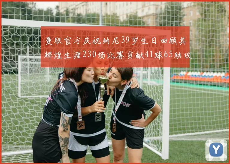 曼联官方庆祝纳尼39岁生日回顾其辉煌生涯230场比赛贡献41球65助攻