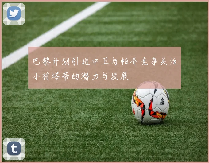 巴黎计划引进中卫与帕乔竞争关注小将塔蒂的潜力与发展