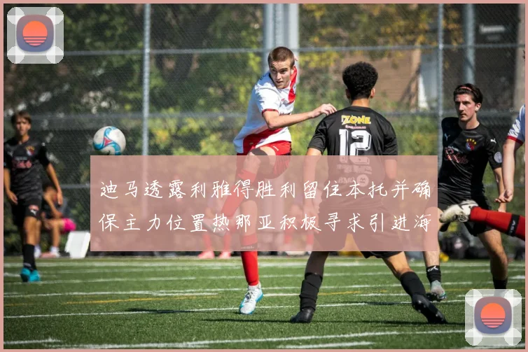 迪马透露利雅得胜利留住本托并确保主力位置热那亚积极寻求引进海因