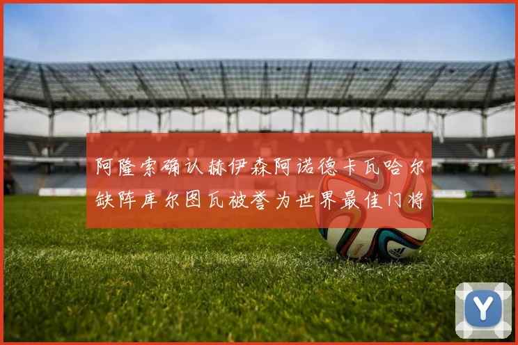 阿隆索确认赫伊森阿诺德卡瓦哈尔缺阵库尔图瓦被誉为世界最佳门将