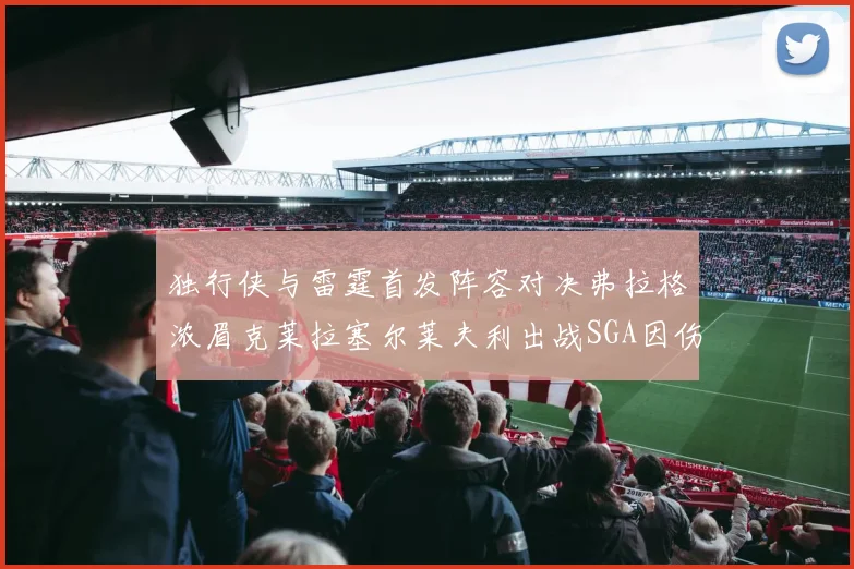 独行侠与雷霆首发阵容对决弗拉格浓眉克莱拉塞尔莱夫利出战SGA因伤缺席