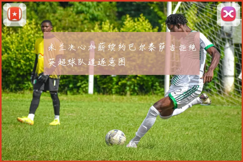 米兰决心加薪续约巴尔泰萨吉拒绝英超球队追逐意图