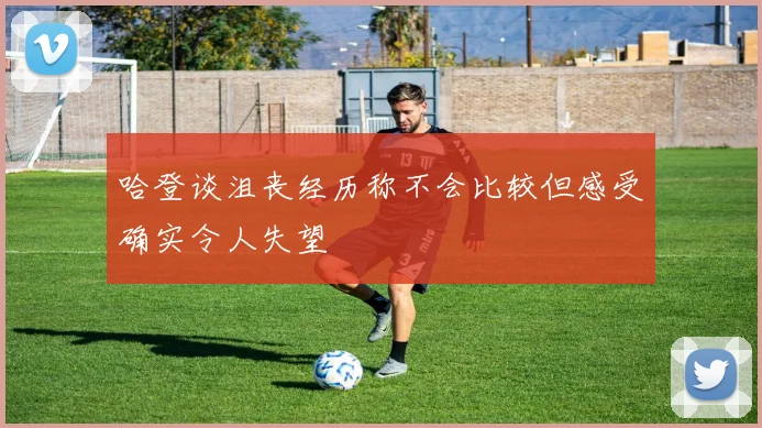 哈登谈沮丧经历称不会比较但感受确实令人失望