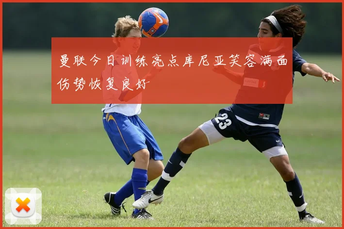曼联今日训练亮点库尼亚笑容满面伤势恢复良好