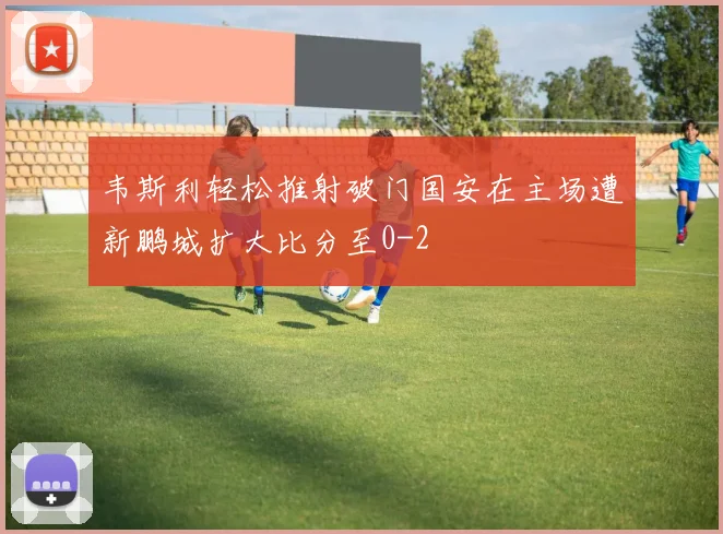 韦斯利轻松推射破门国安在主场遭新鹏城扩大比分至0-2