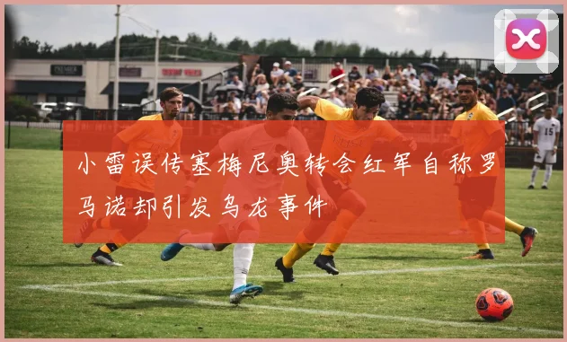 小雷误传塞梅尼奥转会红军自称罗马诺却引发乌龙事件