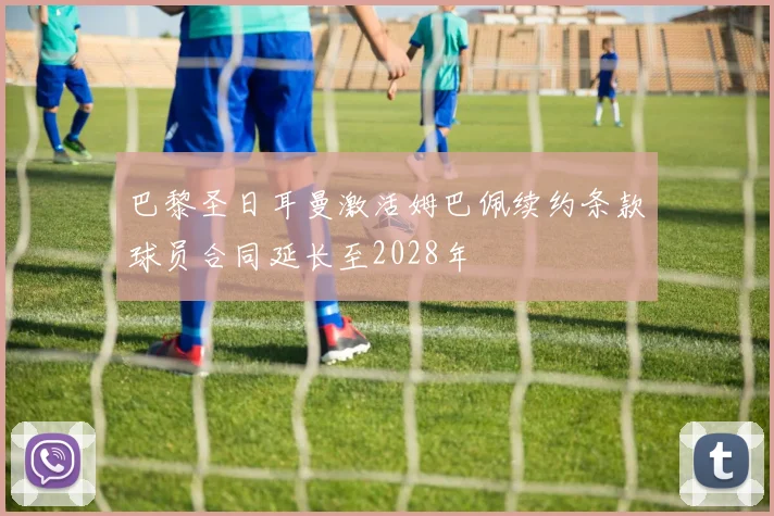 巴黎圣日耳曼激活姆巴佩续约条款球员合同延长至2028年