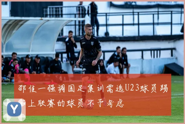 邵佳一强调国足集训需选U23球员踢不上联赛的球员不予考虑